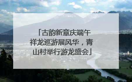 古韵新章庆端午 祥龙巡游展风华，青山村举行游龙盛会