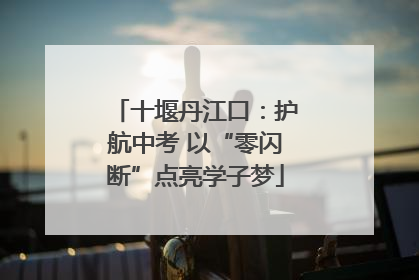 十堰丹江口：护航中考 以“零闪断”点亮学子梦