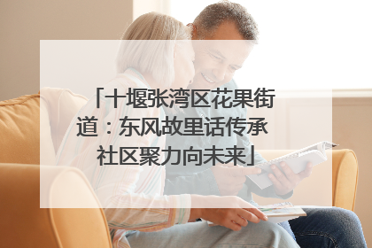 十堰张湾区花果街道：东风故里话传承 社区聚力向未来