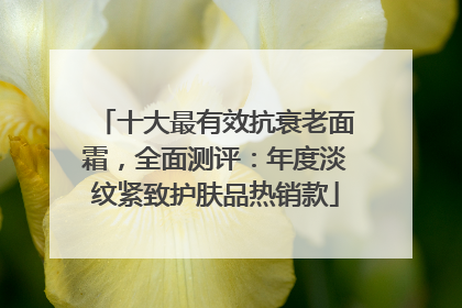 十大最有效抗衰老面霜，全面测评：年度淡纹紧致护肤品热销款
