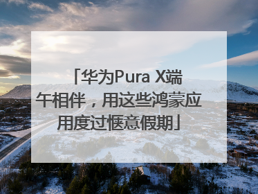 华为Pura X端午相伴，用这些鸿蒙应用度过惬意假期