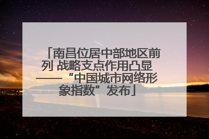 南昌位居中部地区前列 战略支点作用凸显——“中国城市网络形象指数”发布