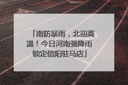 南防暴雨，北迎高温！今日河南强降雨锁定信阳驻马店