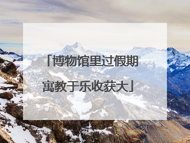博物馆里过假期 寓教于乐收获大