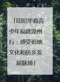 印尼华裔青少年福建漳州行：感受祖地文化和侨乡发展脉搏