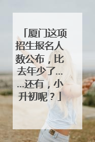 厦门这项招生报名人数公布，比去年少了……还有，小升初呢？