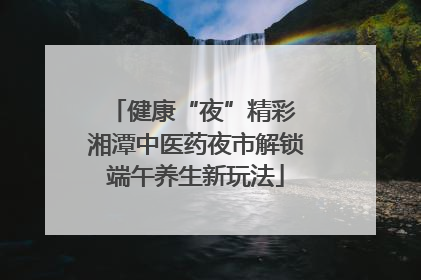 健康“夜”精彩 湘潭中医药夜市解锁端午养生新玩法