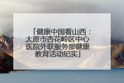 健康中国看山西：太原市杏花岭区中心医院外联服务部健康教育活动纪实