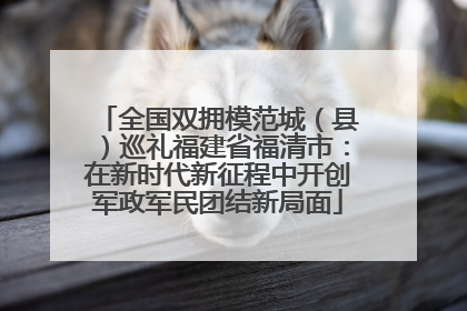 全国双拥模范城（县）巡礼福建省福清市：在新时代新征程中开创军政军民团结新局面