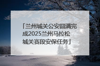 兰州城关公安圆满完成2025兰州马拉松城关赛段安保任务