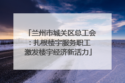 兰州市城关区总工会：扎根楼宇服务职工 激发楼宇经济新活力