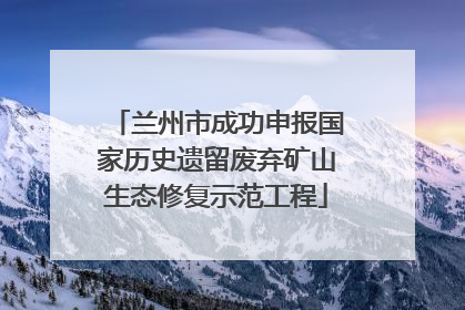 兰州市成功申报国家历史遗留废弃矿山生态修复示范工程