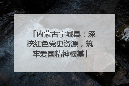 内蒙古宁城县：深挖红色党史资源，筑牢爱国精神根基