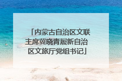内蒙古自治区文联主席冀晓青履新自治区文旅厅党组书记