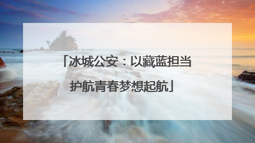 冰城公安：以藏蓝担当 护航青春梦想起航