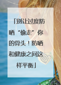 别让过度防晒“偷走”你的骨头！防晒和健康之间这样平衡
