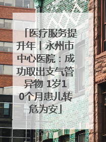 医疗服务提升年丨永州市中心医院：成功取出支气管异物 1岁10个月患儿转危为安