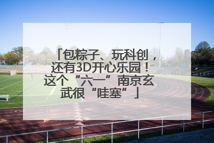 包粽子、玩科创，还有3D开心乐园！这个“六一”南京玄武很“哇塞”