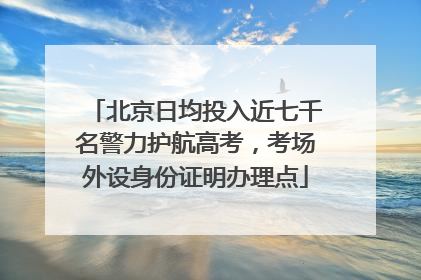 北京日均投入近七千名警力护航高考，考场外设身份证明办理点