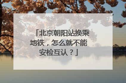 北京朝阳站换乘地铁，怎么就不能安检互认？