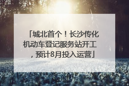 城北首个！长沙传化机动车登记服务站开工，预计8月投入运营