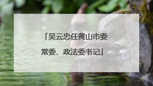 吴云忠任黄山市委常委、政法委书记