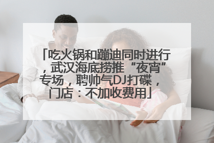 吃火锅和蹦迪同时进行，武汉海底捞推“夜宵”专场，聘帅气DJ打碟，门店：不加收费用