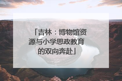 吉林：博物馆资源与小学思政教育的双向奔赴