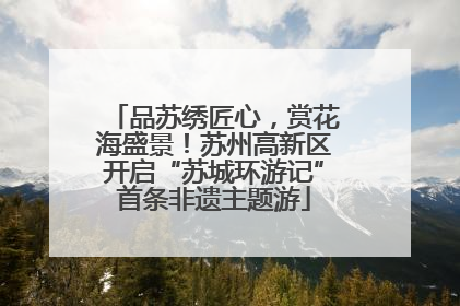 品苏绣匠心，赏花海盛景！苏州高新区开启“苏城环游记”首条非遗主题游