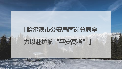 哈尔滨市公安局南岗分局全力以赴护航“平安高考”
