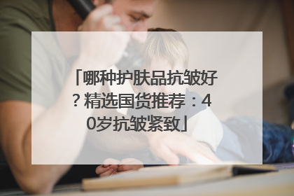 哪种护肤品抗皱好？精选国货推荐：40岁抗皱紧致
