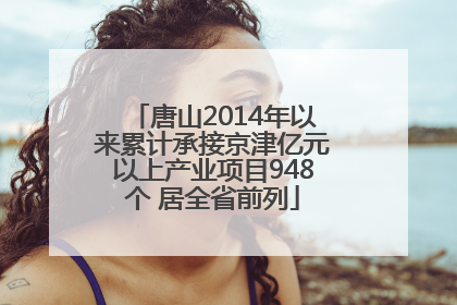 唐山2014年以来累计承接京津亿元以上产业项目948个 居全省前列