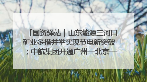 国资驿站｜山东能源三河口矿业多措并举实现节电新突破；中航集团开通广州—北京—格拉斯哥全货机航线