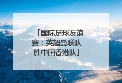国际足球友谊赛：英超曼联队胜中国香港队