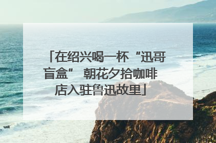 在绍兴喝一杯“迅哥盲盒” 朝花夕拾咖啡店入驻鲁迅故里