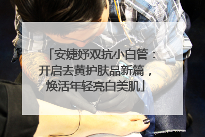 安婕妤双抗小白管：开启去黄护肤品新篇，焕活年轻亮白美肌