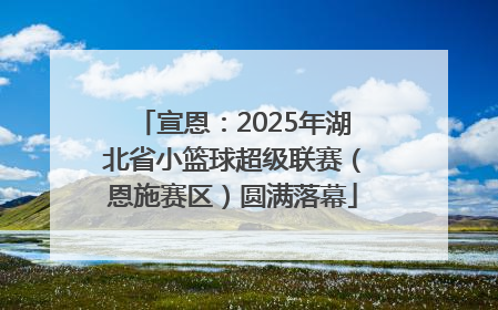 宣恩：2025年湖北省小篮球超级联赛（恩施赛区）圆满落幕