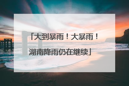 大到暴雨！大暴雨！湖南降雨仍在继续