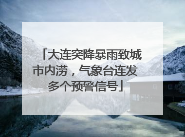 大连突降暴雨致城市内涝，气象台连发多个预警信号