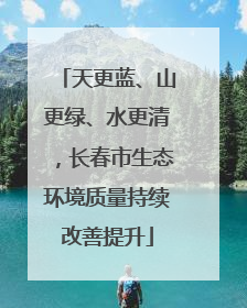 天更蓝、山更绿、水更清，长春市生态环境质量持续改善提升