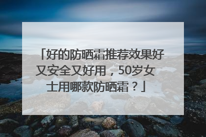 好的防晒霜推荐效果好又安全又好用，50岁女士用哪款防晒霜？