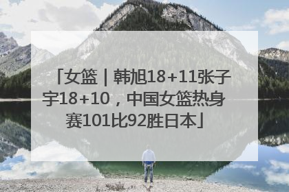 女篮｜韩旭18+11张子宇18+10，中国女篮热身赛101比92胜日本