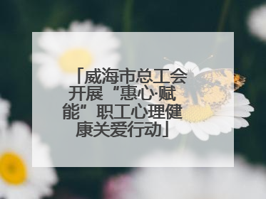 威海市总工会开展“惠心·赋能”职工心理健康关爱行动