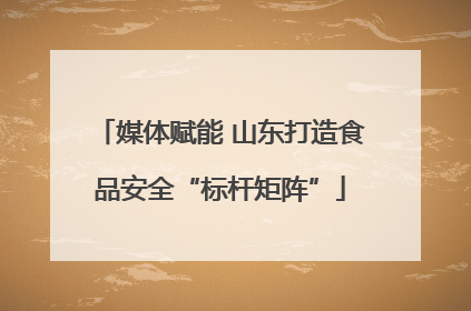 媒体赋能 山东打造食品安全“标杆矩阵”