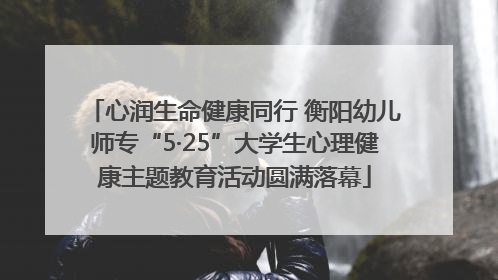 心润生命健康同行 衡阳幼儿师专“5·25”大学生心理健康主题教育活动圆满落幕