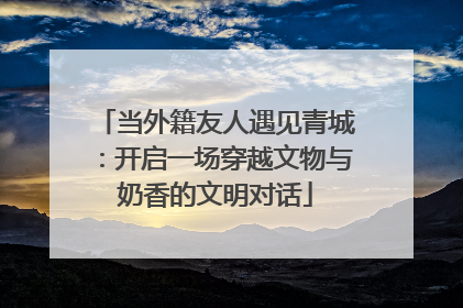 当外籍友人遇见青城：开启一场穿越文物与奶香的文明对话