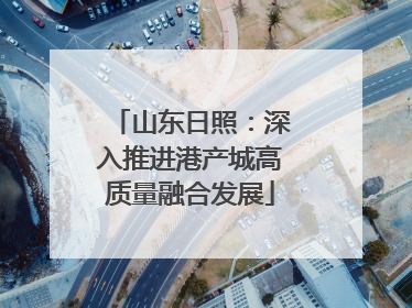 山东日照：深入推进港产城高质量融合发展