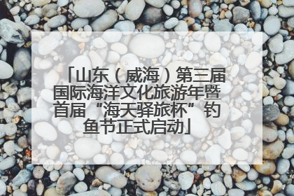 山东（威海）第三届国际海洋文化旅游年暨首届“海天驿旅杯”钓鱼节正式启动