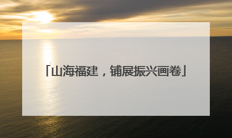 山海福建，铺展振兴画卷