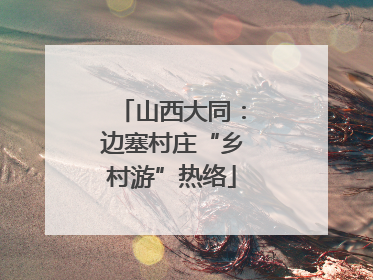 山西大同：边塞村庄“乡村游”热络